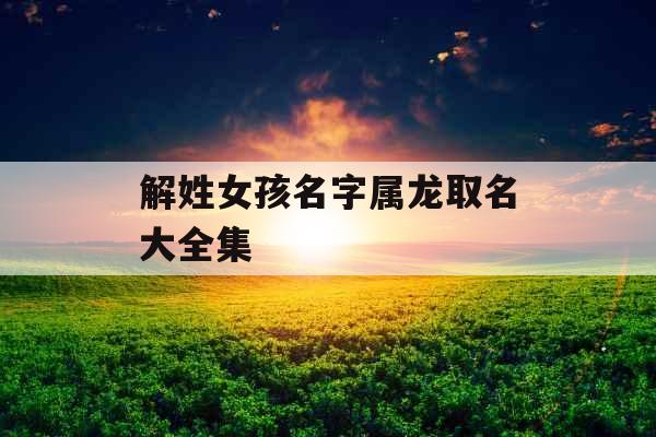 解姓女孩名字属龙取名大全集 解姓女孩名字属龙取名大全集