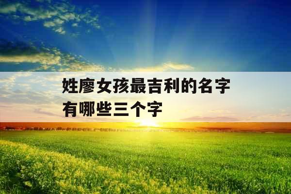 姓廖女孩最吉利的名字有哪些三个字 姓廖女孩最吉利的名字有哪些三个字