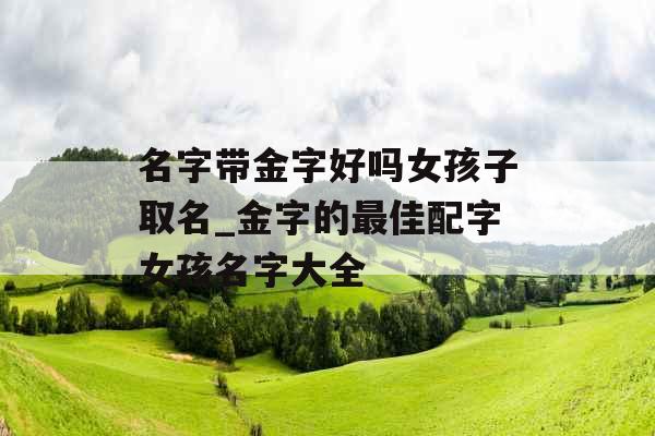 名字带金字好吗女孩子取名_金字的最佳配字女孩名字大全 名字带金字好吗女孩子取名_金字的最佳配字女孩名字大全