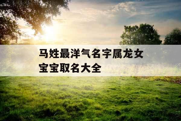 马姓最洋气名字属龙女宝宝取名大全 马姓最洋气名字属龙女宝宝取名大全