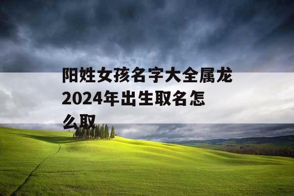 阳姓女孩名字大全属龙2024年出生取名怎么取 阳姓女孩名字大全属龙2024年出生取名怎么取
