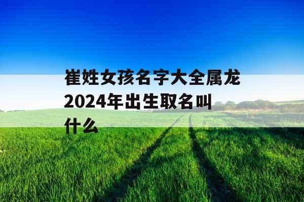 崔姓女孩名字大全属龙2024年出生取名叫什么 崔姓女孩名字大全属龙2024年出生取名叫什么