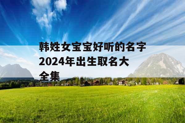 韩姓女宝宝好听的名字2024年出生取名大全集 韩姓女宝宝好听的名字2024年出生取名大全集