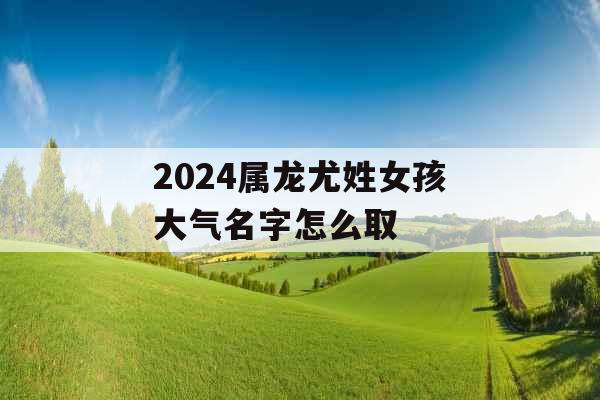 2024属龙尤姓女孩大气名字怎么取