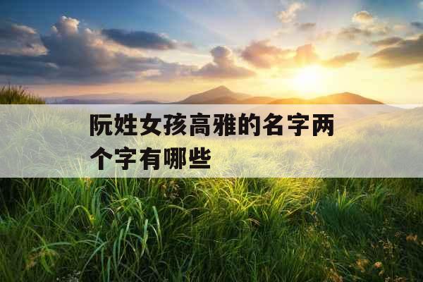 阮姓女孩高雅的名字两个字有哪些 阮姓女孩高雅的名字两个字有哪些