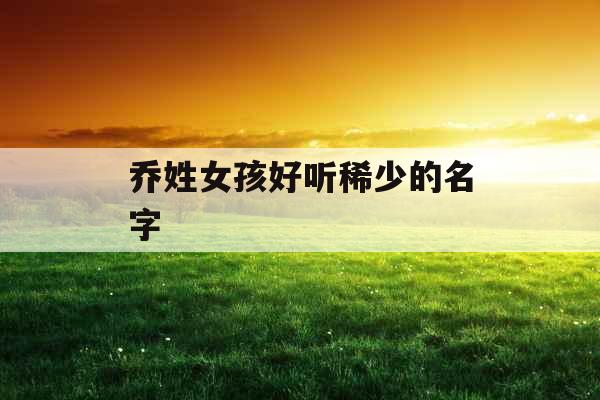 乔姓女孩好听稀少的名字 乔姓女孩好听稀少的名字