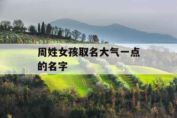 周姓女孩取名大气一点的名字 周姓女孩取名大气一点的名字