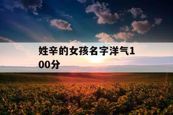 姓辛的女孩名字洋气100分 姓辛的女孩名字洋气100分