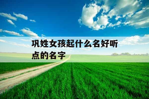 巩姓女孩起什么名好听点的名字 巩姓女孩起什么名好听点的名字