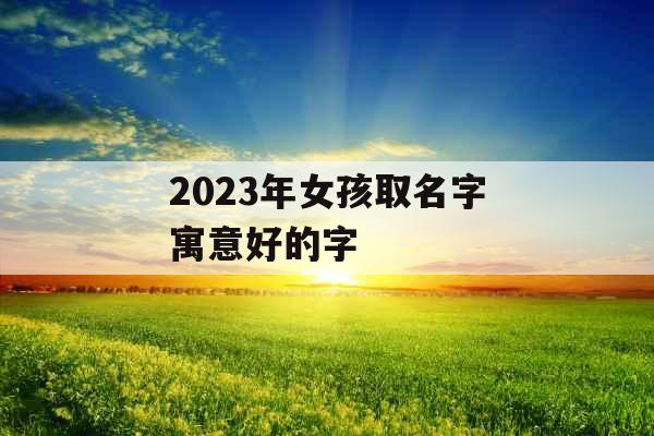 2023年女孩取名字寓意好的字