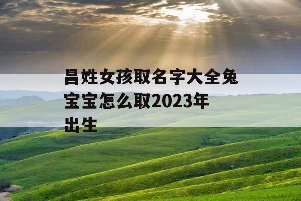 昌姓女孩取名字大全兔宝宝怎么取2023年出生