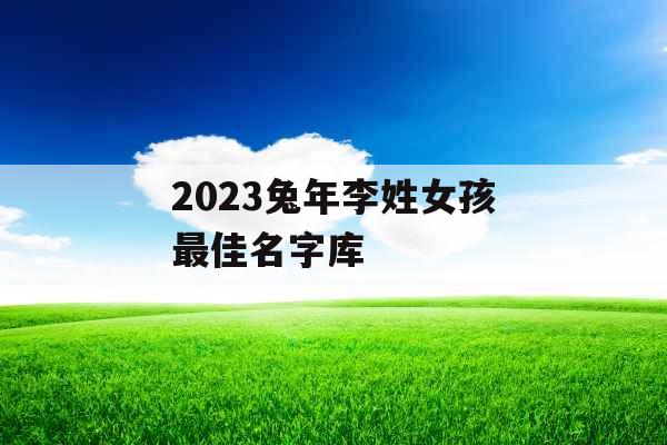 2023兔年李姓女孩最佳名字库 2023兔年李姓女孩最佳名字库