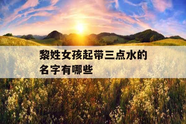 黎姓女孩起带三点水的名字有哪些