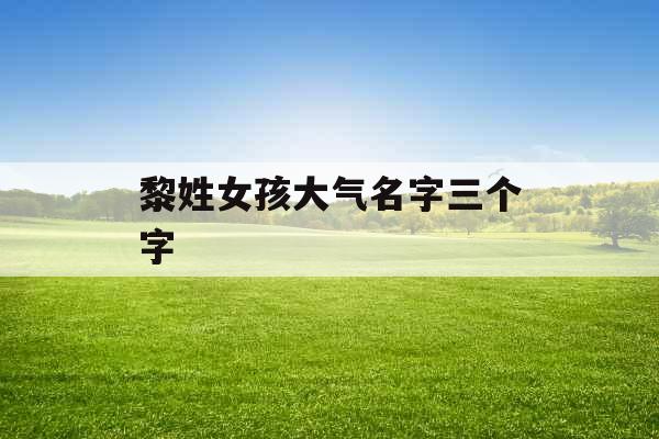 黎姓女孩大气名字三个字 黎姓女孩大气名字三个字