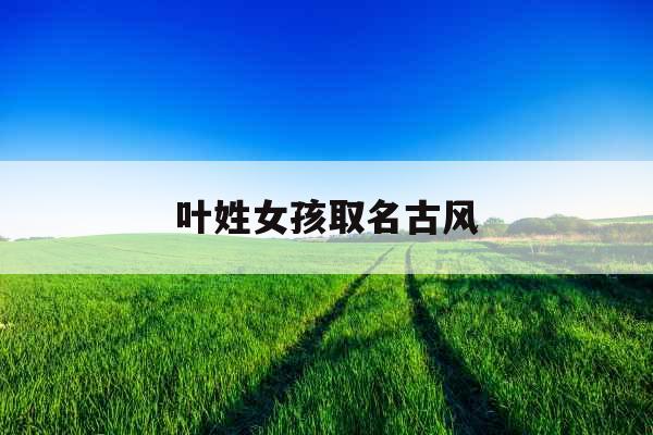 叶姓女孩取名古风 叶姓女孩取名古风