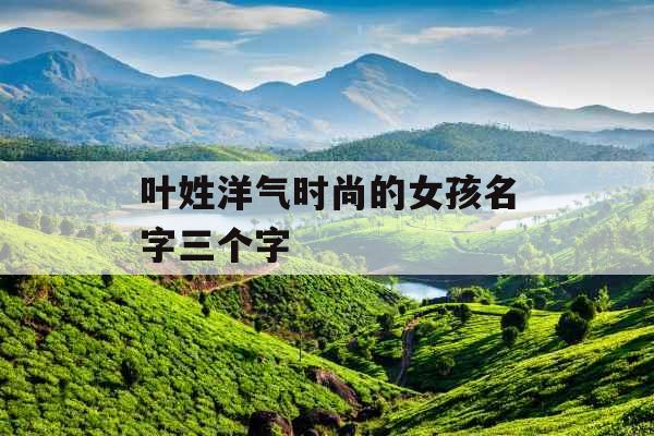 叶姓洋气时尚的女孩名字三个字 叶姓洋气时尚的女孩名字三个字