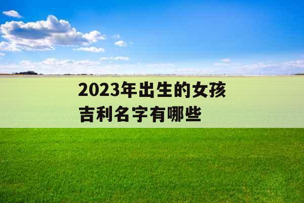 2023年出生的女孩吉利名字有哪些 2023年出生的女孩吉利名字有哪些