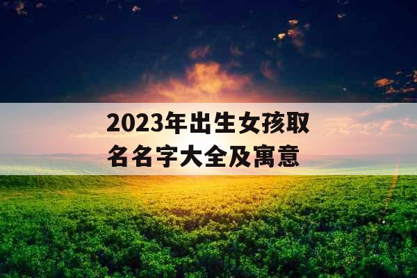 2023年出生女孩取名名字大全及寓意 2023年出生女孩取名名字大全及寓意