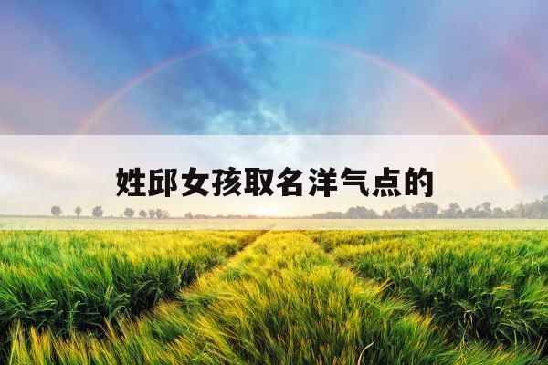 姓邱女孩取名洋气点的 姓邱女孩取名洋气点的