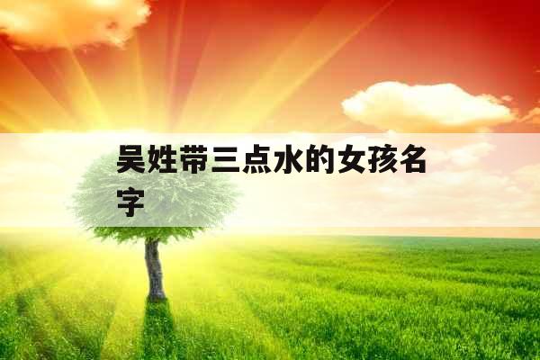 吴姓带三点水的女孩名字 吴姓带三点水的女孩名字