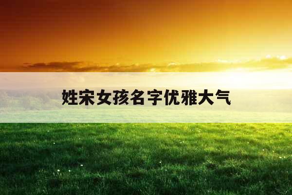 姓宋女孩名字优雅大气 姓宋女孩名字优雅大气
