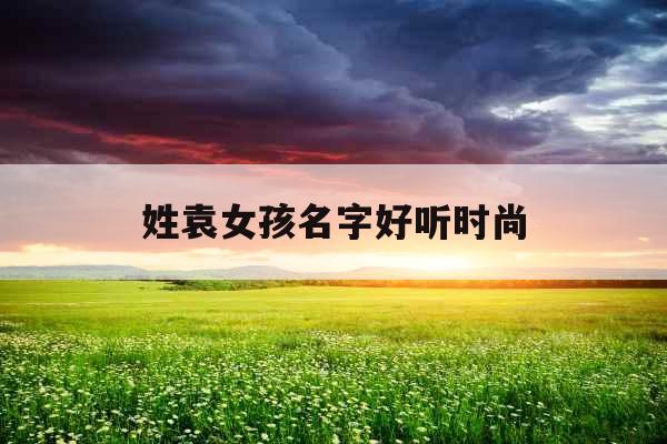 姓袁女孩名字好听时尚 姓袁女孩名字好听时尚