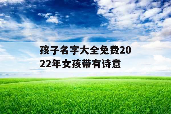 孩子名字大全免费2022年女孩带有诗意 孩子名字大全免费2022年女孩带有诗意