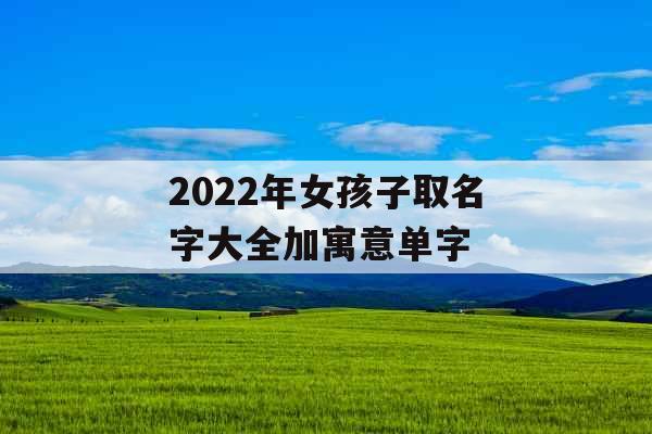 2022年女孩子取名字大全加寓意单字 2022年女孩子取名字大全加寓意单字