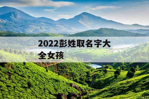 2022彭姓取名字大全女孩 2022彭姓取名字大全女孩
