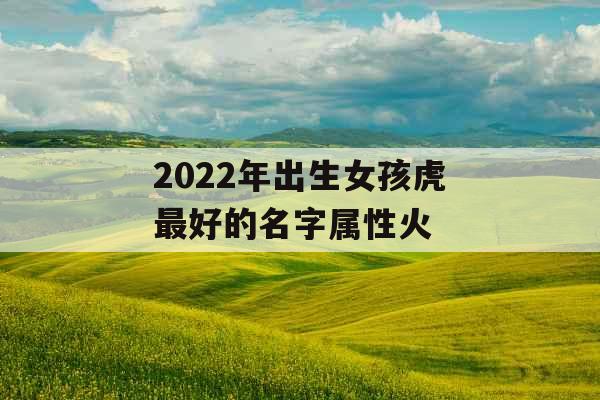 2022年出生女孩虎最好的名字属性火 2022年出生女孩虎最好的名字属性火