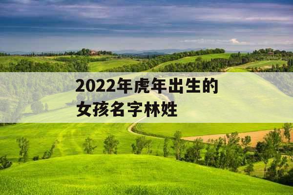 2022年虎年出生的女孩名字林姓 2022年虎年出生的女孩名字林姓