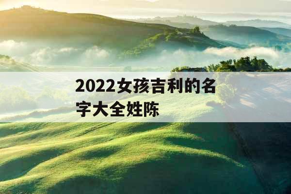 2022女孩吉利的名字大全姓陈 2022女孩吉利的名字大全姓陈