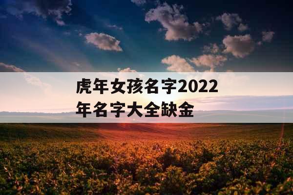 虎年女孩名字2022年名字大全缺金 虎年女孩名字2022年名字大全缺金