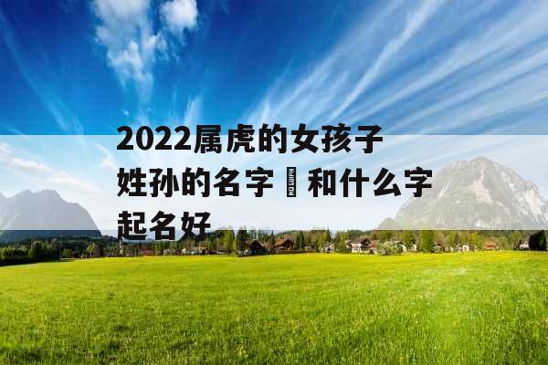2022属虎的女孩子姓孙的名字玥和什么字起名好