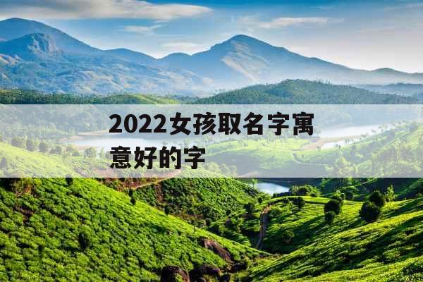 2022女孩取名字寓意好的字 2022女孩取名字寓意好的字