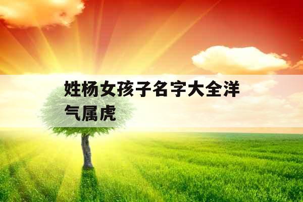 姓杨女孩子名字大全洋气属虎 姓杨女孩子名字大全洋气属虎